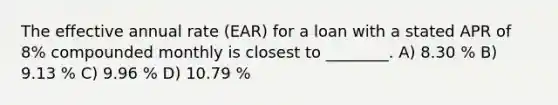 The effective annual rate (EAR) for a loan with a stated APR of 8% compounded monthly is closest to ________. A) 8.30 % B) 9.13 % C) 9.96 % D) 10.79 %