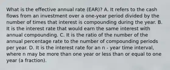 What is the effective annual rate (EAR)? A. It refers to the cash flows from an investment over a one-year period divided by the number of times that interest is compounding during the year. B. It is the interest rate that would earn the same interest with annual compounding. C. It is the ratio of the number of the annual percentage rate to the number of compounding periods per year. D. It is the interest rate for an n - year time interval, where n may be <a href='https://www.questionai.com/knowledge/keWHlEPx42-more-than' class='anchor-knowledge'>more than</a> one year or <a href='https://www.questionai.com/knowledge/k7BtlYpAMX-less-than' class='anchor-knowledge'>less than</a> or equal to one year (a fraction).