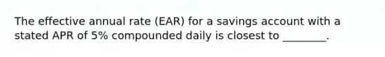 The effective annual rate (EAR) for a savings account with a stated APR of 5% compounded daily is closest to ________.