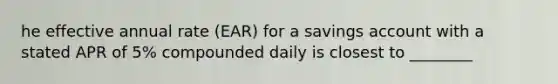 he effective annual rate (EAR) for a savings account with a stated APR of 5% compounded daily is closest to ________