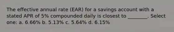 The effective annual rate (EAR) for a savings account with a stated APR of 5% compounded daily is closest to ________. Select one: a. 6.66% b. 5.13% c. 5.64% d. 6.15%