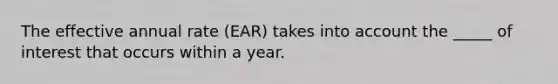 The effective annual rate (EAR) takes into account the _____ of interest that occurs within a year.