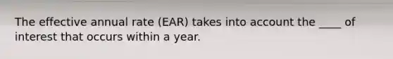 The effective annual rate (EAR) takes into account the ____ of interest that occurs within a year.