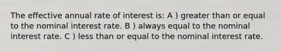 The effective annual rate of interest is: A ) greater than or equal to the nominal interest rate. B ) always equal to the nominal interest rate. C ) less than or equal to the nominal interest rate.