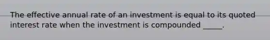 The effective annual rate of an investment is equal to its quoted interest rate when the investment is compounded _____.​