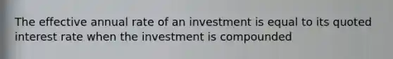 The effective annual rate of an investment is equal to its quoted interest rate when the investment is compounded