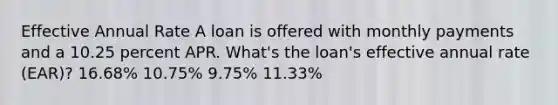 Effective Annual Rate A loan is offered with monthly payments and a 10.25 percent APR. What's the loan's effective annual rate (EAR)? 16.68% 10.75% 9.75% 11.33%