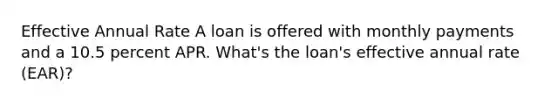 Effective Annual Rate A loan is offered with monthly payments and a 10.5 percent APR. What's the loan's effective annual rate (EAR)?