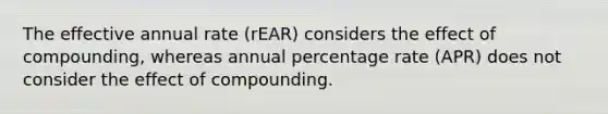 The effective annual rate (rEAR) considers the effect of compounding, whereas annual percentage rate (APR) does not consider the effect of compounding.