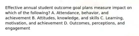 Effective annual student outcome goal plans measure impact on which of the following? A. Attendance, behavior, and achievement B. Attitudes, knowledge, and skills C. Learning, motivation, and achievement D. Outcomes, perceptions, and engagement