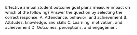 Effective annual student outcome goal plans measure impact on which of the following? Answer the question by selecting the correct response. A. Attendance, behavior, and achievement B. Attitudes, knowledge, and skills C. Learning, motivation, and achievement D. Outcomes, perceptions, and engagement