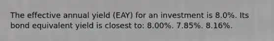 The effective annual yield (EAY) for an investment is 8.0%. Its bond equivalent yield is closest to: 8.00%. 7.85%. 8.16%.