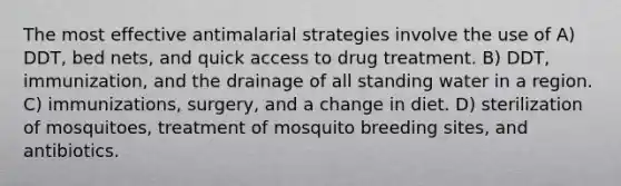 The most effective antimalarial strategies involve the use of A) DDT, bed nets, and quick access to drug treatment. B) DDT, immunization, and the drainage of all standing water in a region. C) immunizations, surgery, and a change in diet. D) sterilization of mosquitoes, treatment of mosquito breeding sites, and antibiotics.