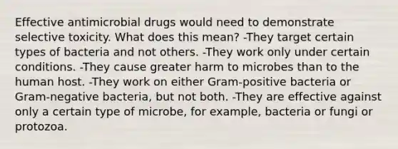 Effective antimicrobial drugs would need to demonstrate selective toxicity. What does this mean? -They target certain types of bacteria and not others. -They work only under certain conditions. -They cause greater harm to microbes than to the human host. -They work on either Gram-positive bacteria or Gram-negative bacteria, but not both. -They are effective against only a certain type of microbe, for example, bacteria or fungi or protozoa.