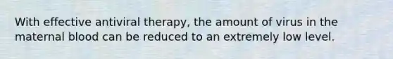 With effective antiviral therapy, the amount of virus in the maternal blood can be reduced to an extremely low level.