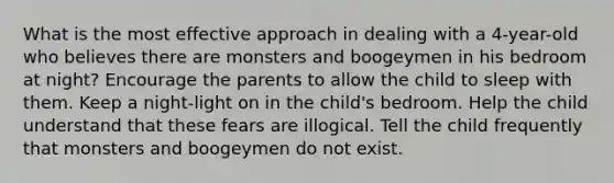 What is the most effective approach in dealing with a 4-year-old who believes there are monsters and boogeymen in his bedroom at night? Encourage the parents to allow the child to sleep with them. Keep a night-light on in the child's bedroom. Help the child understand that these fears are illogical. Tell the child frequently that monsters and boogeymen do not exist.