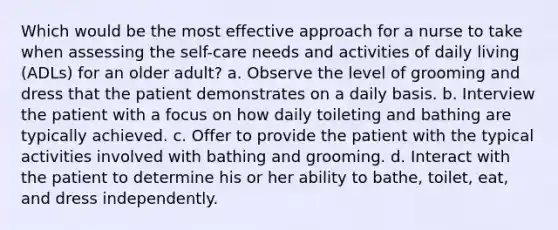 Which would be the most effective approach for a nurse to take when assessing the self-care needs and activities of daily living (ADLs) for an older adult? a. Observe the level of grooming and dress that the patient demonstrates on a daily basis. b. Interview the patient with a focus on how daily toileting and bathing are typically achieved. c. Offer to provide the patient with the typical activities involved with bathing and grooming. d. Interact with the patient to determine his or her ability to bathe, toilet, eat, and dress independently.