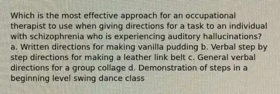 Which is the most effective approach for an occupational therapist to use when giving directions for a task to an individual with schizophrenia who is experiencing auditory hallucinations? a. Written directions for making vanilla pudding b. Verbal step by step directions for making a leather link belt c. General verbal directions for a group collage d. Demonstration of steps in a beginning level swing dance class