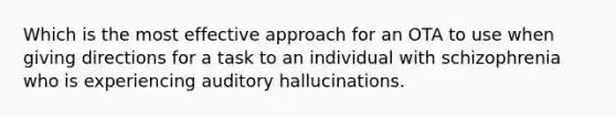 Which is the most effective approach for an OTA to use when giving directions for a task to an individual with schizophrenia who is experiencing auditory hallucinations.