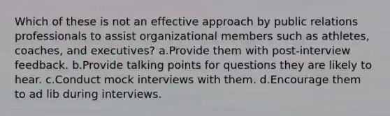 Which of these is not an effective approach by public relations professionals to assist organizational members such as athletes, coaches, and executives? a.Provide them with post-interview feedback. b.Provide talking points for questions they are likely to hear. c.Conduct mock interviews with them. d.Encourage them to ad lib during interviews.