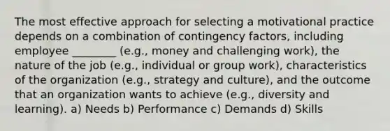 The most effective approach for selecting a motivational practice depends on a combination of contingency factors, including employee ________ (e.g., money and challenging work), the nature of the job (e.g., individual or group work), characteristics of the organization (e.g., strategy and culture), and the outcome that an organization wants to achieve (e.g., diversity and learning). a) Needs b) Performance c) Demands d) Skills