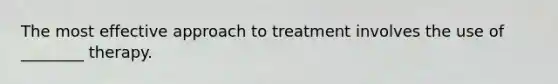 The most effective approach to treatment involves the use of ________ therapy.