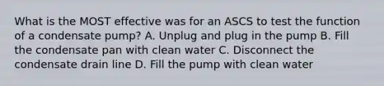 What is the MOST effective was for an ASCS to test the function of a condensate pump? A. Unplug and plug in the pump B. Fill the condensate pan with clean water C. Disconnect the condensate drain line D. Fill the pump with clean water