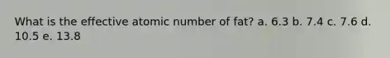 What is the effective atomic number of fat? a. 6.3 b. 7.4 c. 7.6 d. 10.5 e. 13.8