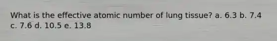 What is the effective atomic number of lung tissue? a. 6.3 b. 7.4 c. 7.6 d. 10.5 e. 13.8