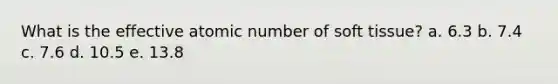 What is the effective atomic number of soft tissue? a. 6.3 b. 7.4 c. 7.6 d. 10.5 e. 13.8