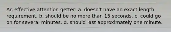 An effective attention getter: a. doesn't have an exact length requirement. b. should be no more than 15 seconds. c. could go on for several minutes. d. should last approximately one minute.