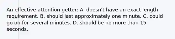 An effective attention getter: A. doesn't have an exact length requirement. B. should last approximately one minute. C. could go on for several minutes. D. should be no <a href='https://www.questionai.com/knowledge/keWHlEPx42-more-than' class='anchor-knowledge'>more than</a> 15 seconds.