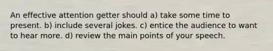 An effective attention getter should a) take some time to present. b) include several jokes. c) entice the audience to want to hear more. d) review the main points of your speech.