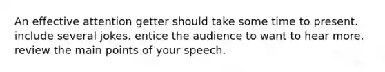 An effective attention getter should take some time to present. include several jokes. entice the audience to want to hear more. review the main points of your speech.