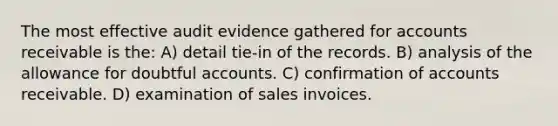 The most effective audit evidence gathered for accounts receivable is the: A) detail tie-in of the records. B) analysis of the allowance for doubtful accounts. C) confirmation of accounts receivable. D) examination of sales invoices.