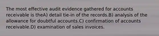 The most effective audit evidence gathered for accounts receivable is theA) detail tie-in of the records.B) analysis of the allowance for doubtful accounts.C) confirmation of accounts receivable.D) examination of sales invoices.