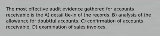 The most effective audit evidence gathered for accounts receivable is the A) detail tie-in of the records. B) analysis of the allowance for doubtful accounts. C) confirmation of accounts receivable. D) examination of sales invoices.