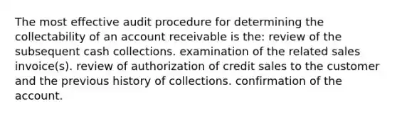 The most effective audit procedure for determining the collectability of an account receivable is the: review of the subsequent cash collections. examination of the related sales invoice(s). review of authorization of credit sales to the customer and the previous history of collections. confirmation of the account.