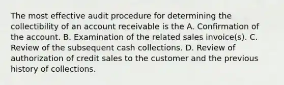 The most effective audit procedure for determining the collectibility of an account receivable is the A. Confirmation of the account. B. Examination of the related sales invoice(s). C. Review of the subsequent cash collections. D. Review of authorization of credit sales to the customer and the previous history of collections.