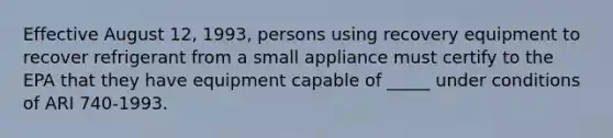 Effective August 12, 1993, persons using recovery equipment to recover refrigerant from a small appliance must certify to the EPA that they have equipment capable of _____ under conditions of ARI 740-1993.