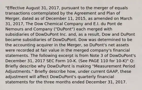 "Effective August 31, 2017, pursuant to the merger of equals transactions contemplated by the Agreement and Plan of Merger, dated as of December 11, 2015, as amended on March 31, 2017, The Dow Chemical Company and E.I. du Pont de Nemours and Company ("DuPont") each merged with subsidiaries of DowDuPont Inc. and, as a result, Dow and DuPont became subsidiaries of DowDuPont. Dow was determined to be the accounting acquirer in the Merger, so DuPont's net assets were recorded at fair value in the merged company's financial statements. The following excerpt is from Note 3 of DowDuPont's December 31, 2017 SEC Form 10-K. (See PAGE 110 for 10-K)" Q: Briefly describe why DowDuPont is making "Measurement Period Adjustments." Briefly describe how, under current GAAP, these adjustment will affect DowDuPont's quarterly financial statements for the three months ended December 31, 2017.