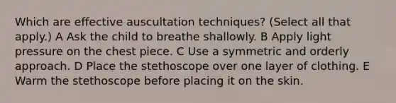 Which are effective auscultation techniques? (Select all that apply.) A Ask the child to breathe shallowly. B Apply light pressure on the chest piece. C Use a symmetric and orderly approach. D Place the stethoscope over one layer of clothing. E Warm the stethoscope before placing it on the skin.