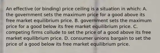 An effective (or binding) price ceiling is a situation in which: A. the government sets the maximum price for a good above its free market equilibrium price. B. government sets the maximum price for a good below its free market equilibrium price. C. competing firms collude to set the price of a good above its free market equilibrium price. D. consumer unions bargain to set the price of a good below its free market equilibrium price.