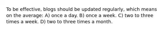 To be effective, blogs should be updated regularly, which means on the average: A) once a day. B) once a week. C) two to three times a week. D) two to three times a month.