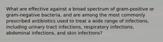 What are effective against a broad spectrum of gram-positive or gram-negative bacteria, and are among the most commonly prescribed antibiotics used to treat a wide range of infections, including urinary tract infections, respiratory infections, abdominal infections, and skin infections?