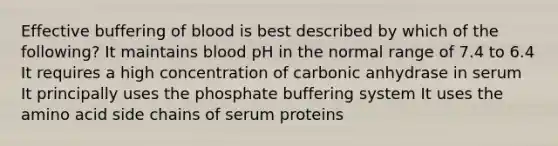 Effective buffering of blood is best described by which of the following? It maintains blood pH in the normal range of 7.4 to 6.4 It requires a high concentration of carbonic anhydrase in serum It principally uses the phosphate buffering system It uses the amino acid side chains of serum proteins