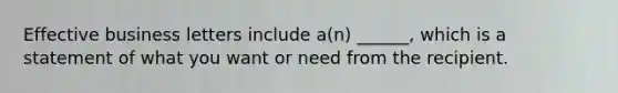 Effective business letters include a(n) ______, which is a statement of what you want or need from the recipient.