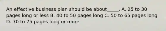 An effective business plan should be about_____. A. 25 to 30 pages long or less B. 40 to 50 pages long C. 50 to 65 pages long D. 70 to 75 pages long or more