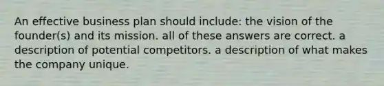 An effective business plan should include: the vision of the founder(s) and its mission. all of these answers are correct. a description of potential competitors. a description of what makes the company unique.