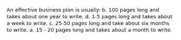 An effective business plan is usually: b. 100 pages long and takes about one year to write. d. 1-5 pages long and takes about a week to write. c. 25-50 pages long and take about six months to write. a. 15 - 20 pages long and takes about a month to write.